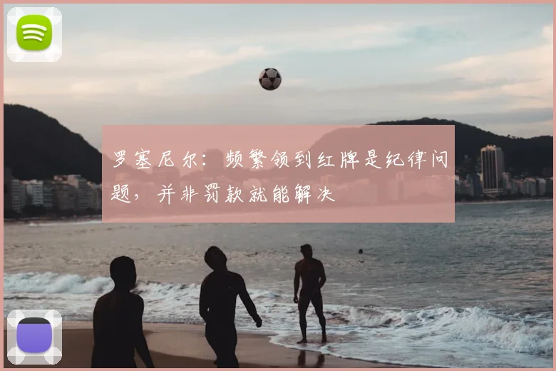 罗塞尼尔：频繁领到红牌是纪律问题，并非罚款就能解决