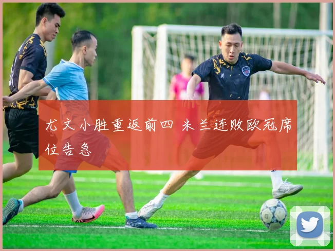 尤文小胜重返前四 米兰连败欧冠席位告急