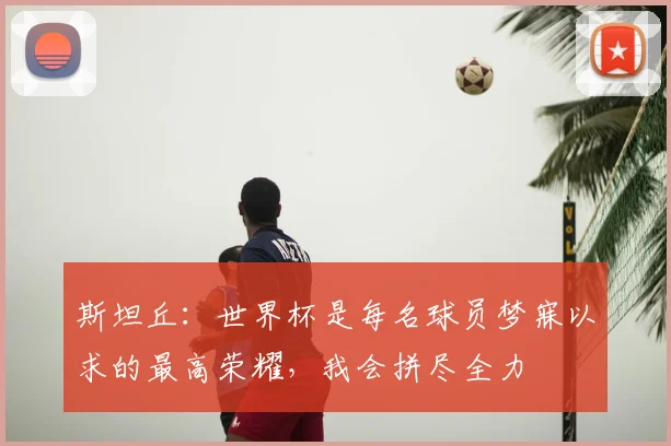 斯坦丘:世界杯是每名球员梦寐以求的最高荣耀,我会拼尽全力