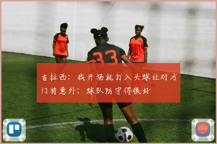 吉拉西：我开场就打入头球让对方门将意外；球队防守得很好