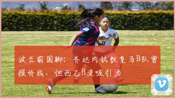 波兰前国脚：齐达内执教皇马B队曾报价我，但西乙B没吸引力