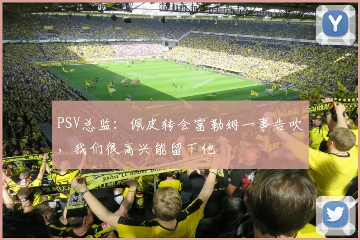 PSV总监：佩皮转会富勒姆一事告吹，我们很高兴能留下他