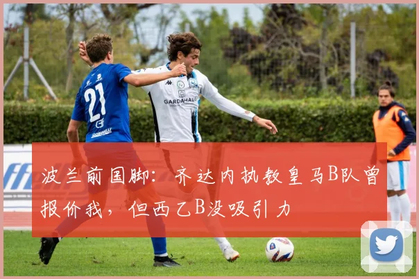波兰前国脚：齐达内执教皇马B队曾报价我，但西乙B没吸引力
