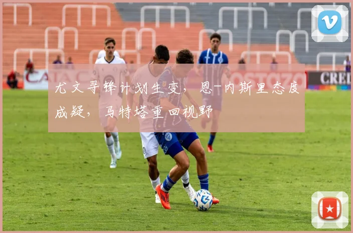 尤文寻锋计划生变，恩-内斯里态度成疑，马特塔重回视野