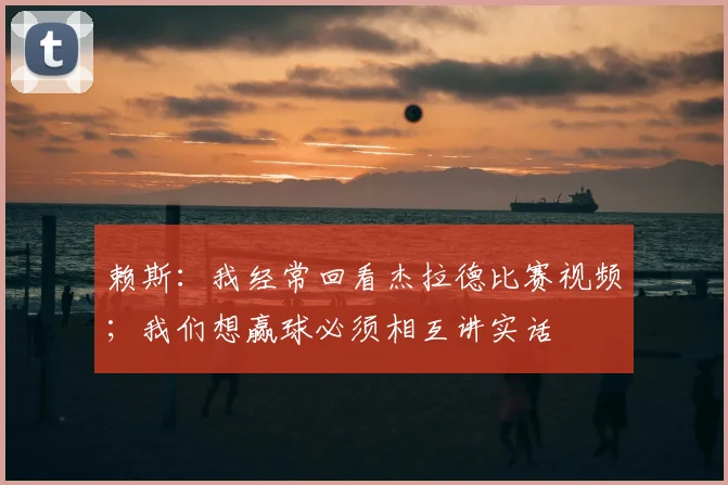 赖斯：我经常回看杰拉德比赛视频；我们想赢球必须相互讲实话