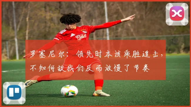 罗塞尼尔:领先时本该乘胜追击,不知何故我们反而放慢了节奏