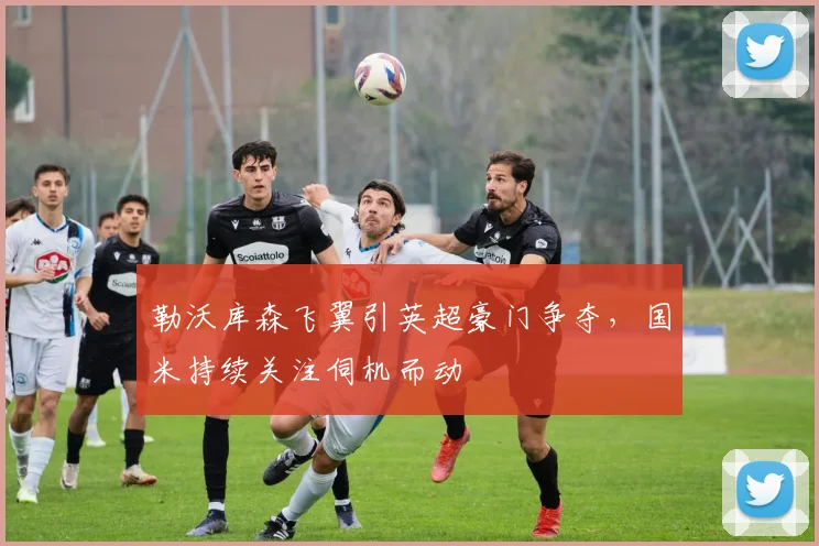 勒沃库森飞翼引英超豪门争夺,国米持续关注伺机而动