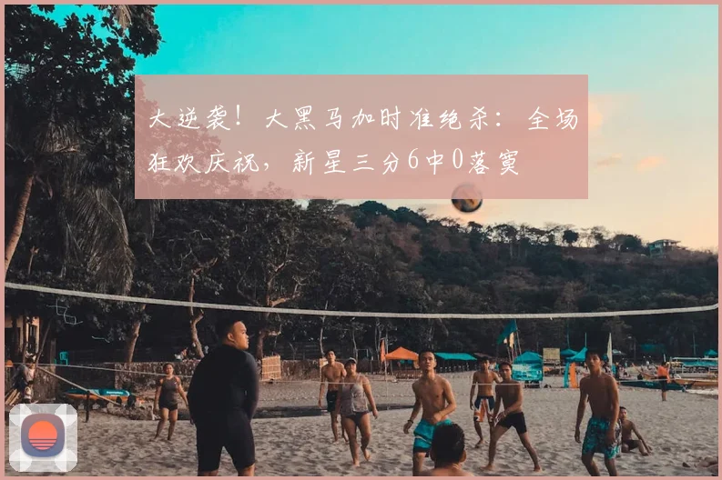 大逆袭！大黑马加时准绝杀：全场狂欢庆祝，新星三分6中0落寞