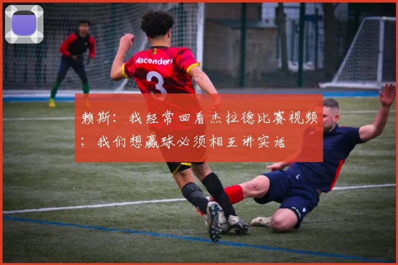 赖斯：我经常回看杰拉德比赛视频；我们想赢球必须相互讲实话