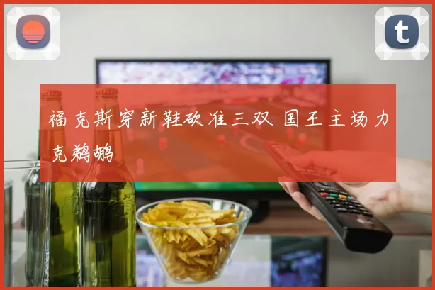 福克斯穿新鞋砍准三双 国王主场力克鹈鹕