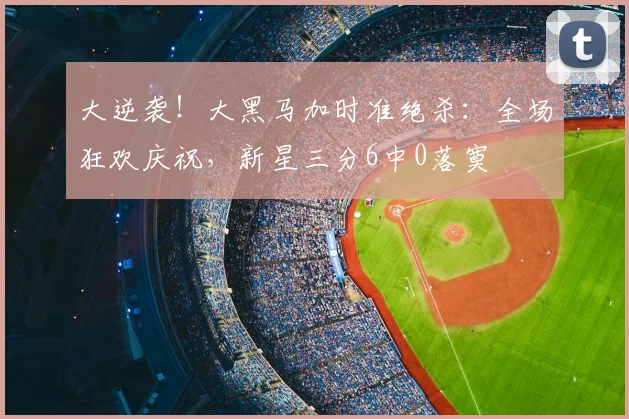 大逆袭！大黑马加时准绝杀：全场狂欢庆祝，新星三分6中0落寞