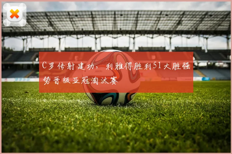 C罗传射建功,利雅得胜利51大胜强势晋级亚冠淘汰赛