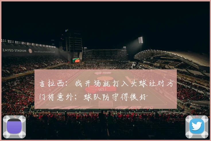 吉拉西：我开场就打入头球让对方门将意外；球队防守得很好